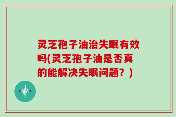 灵芝孢子油治失眠有效吗(灵芝孢子油是否真的能解决失眠问题？)