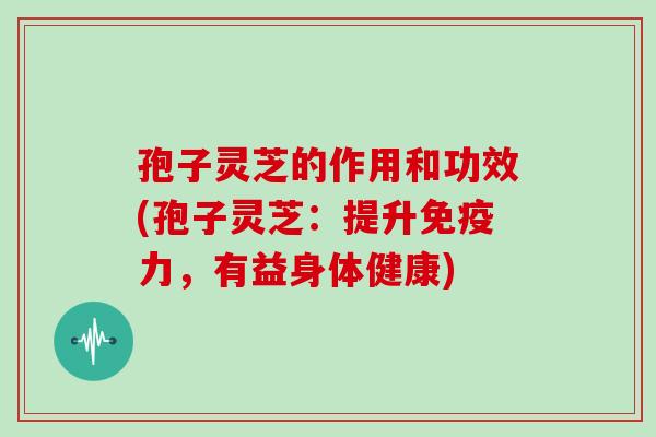 孢子灵芝的作用和功效(孢子灵芝：提升免疫力，有益身体健康)