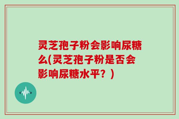 灵芝孢子粉会影响尿糖么(灵芝孢子粉是否会影响尿糖水平?)-第1张图片-灵芝大师 灵芝孢子粉会影响尿糖么(灵芝孢子粉是否会影响尿糖水平?)-第1张图片-灵芝大师