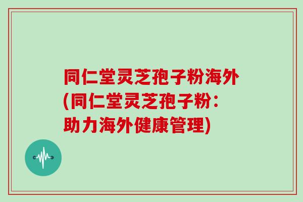 同仁堂灵芝孢子粉海外(同仁堂灵芝孢子粉：助力海外健康管理)