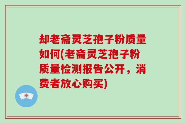 却老斋灵芝孢子粉质量如何(老斋灵芝孢子粉质量检测报告公开，消费者放心购买)