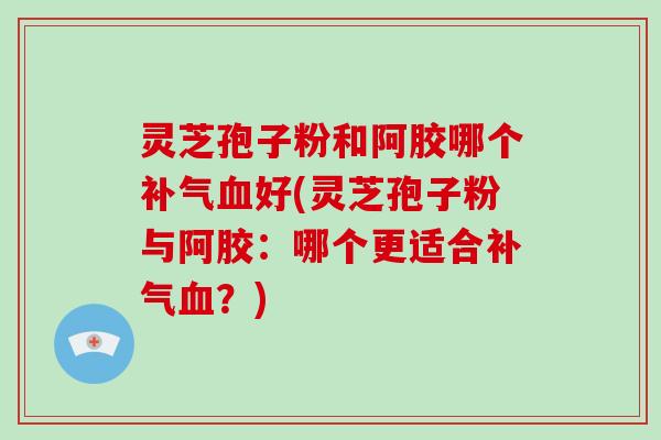 灵芝孢子粉和阿胶哪个补气血好(灵芝孢子粉与阿胶：哪个更适合补气血？)