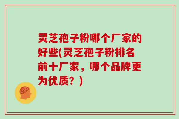 灵芝孢子粉哪个厂家的好些(灵芝孢子粉排名前十厂家，哪个品牌更为优质？)