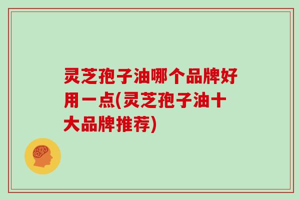 灵芝孢子油哪个品牌好用一点(灵芝孢子油十大品牌推荐)