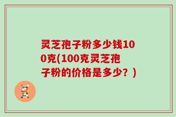 灵芝孢子粉多少钱100克(100克灵芝孢子粉的价格是多少？)