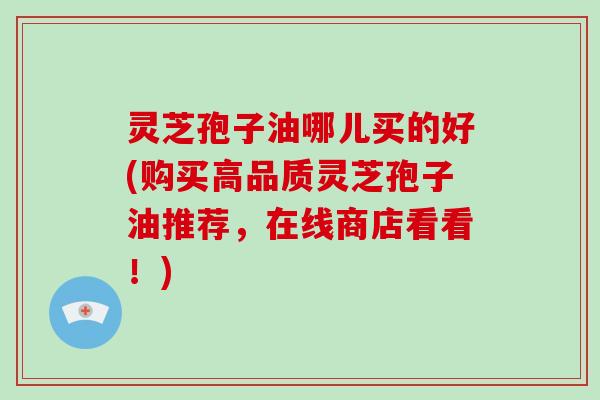灵芝孢子油哪儿买的好(购买高品质灵芝孢子油推荐，在线商店看看！)