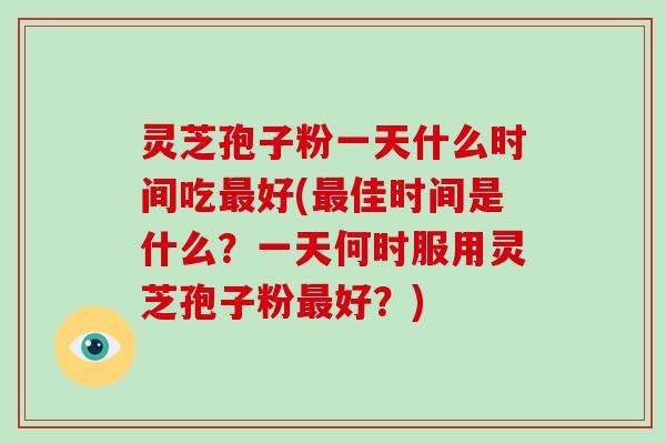 灵芝孢子粉一天什么时间吃最好(最佳时间是什么？一天何时服用灵芝孢子粉最好？)