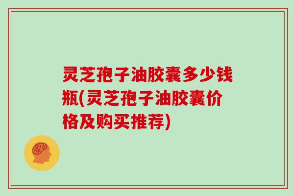 灵芝孢子油胶囊多少钱瓶(灵芝孢子油胶囊价格及购买推荐)