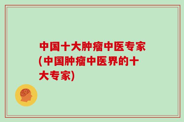 中国十大肿瘤中医专家(中国肿瘤中医界的十大专家)