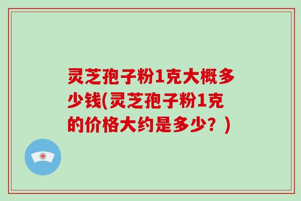 灵芝孢子粉1克大概多少钱(灵芝孢子粉1克的价格大约是多少？)