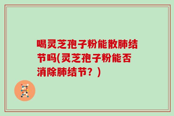 喝灵芝孢子粉能散肺结节吗(灵芝孢子粉能否消除肺结节？)