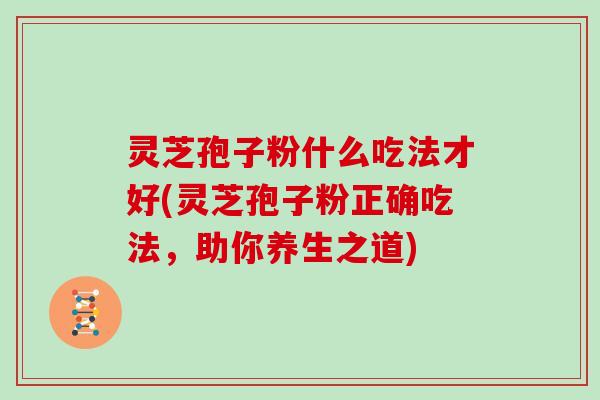 灵芝孢子粉什么吃法才好(灵芝孢子粉正确吃法，助你养生之道)