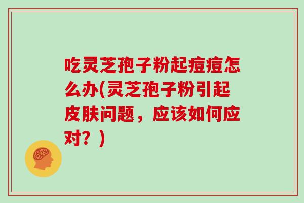 吃灵芝孢子粉起痘痘怎么办(灵芝孢子粉引起皮肤问题，应该如何应对？)