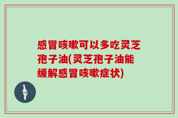 感冒咳嗽可以多吃灵芝孢子油(灵芝孢子油能缓解感冒咳嗽症状)