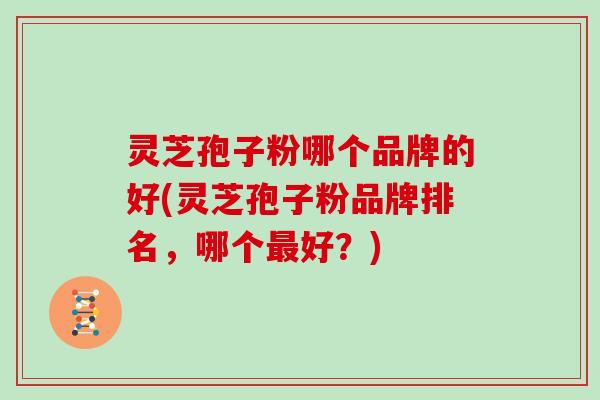 灵芝孢子粉哪个品牌的好(灵芝孢子粉品牌排名，哪个最好？)