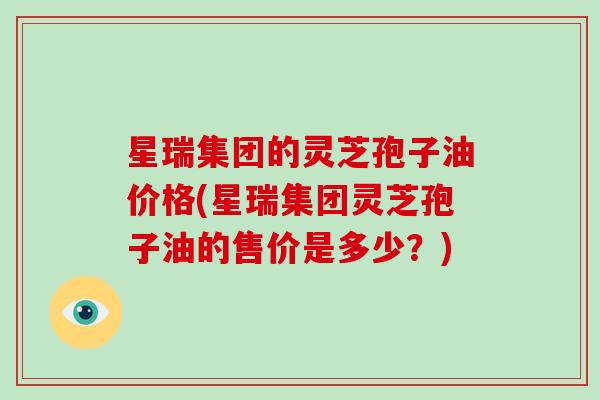 星瑞集团的灵芝孢子油价格(星瑞集团灵芝孢子油的售价是多少？)
