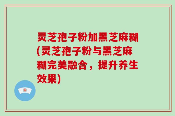 灵芝孢子粉加黑芝麻糊(灵芝孢子粉与黑芝麻糊完美融合，提升养生效果)