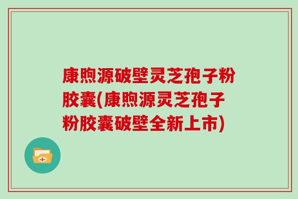 康煦源破壁灵芝孢子粉胶囊(康煦源灵芝孢子粉胶囊破壁全新上市)