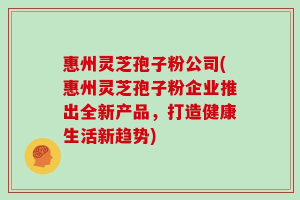惠州灵芝孢子粉公司(惠州灵芝孢子粉企业推出全新产品，打造健康生活新趋势)