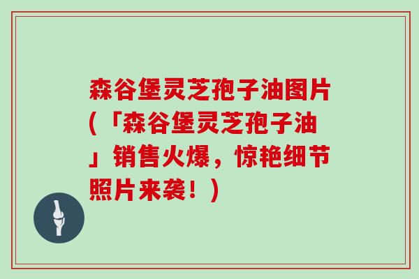 森谷堡灵芝孢子油图片(「森谷堡灵芝孢子油」销售火爆，惊艳细节照片来袭！)