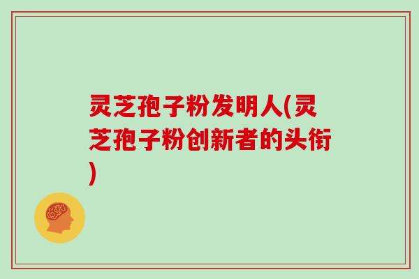 灵芝孢子粉发明人(灵芝孢子粉创新者的头衔)