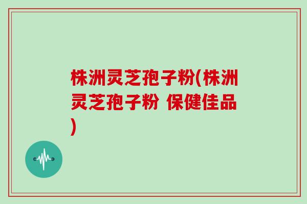 株洲灵芝孢子粉(株洲灵芝孢子粉 保健佳品)