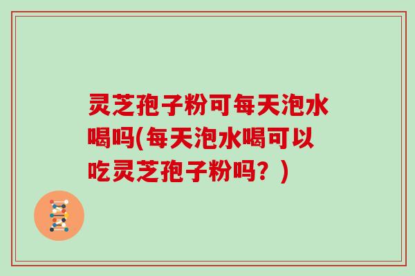 灵芝孢子粉可每天泡水喝吗(每天泡水喝可以吃灵芝孢子粉吗？)-第1张图片-灵芝大师
