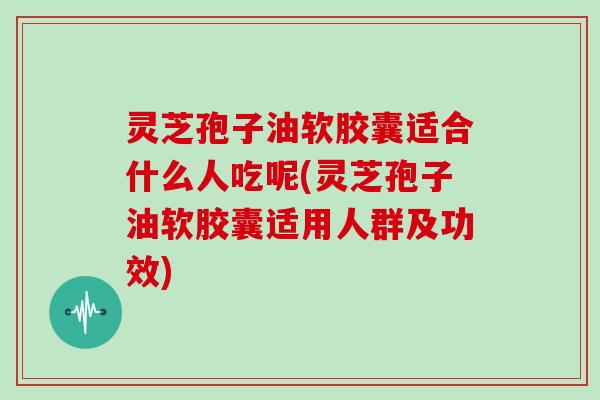 灵芝孢子油软胶囊适合什么人吃呢(灵芝孢子油软胶囊适用人群及功效)
