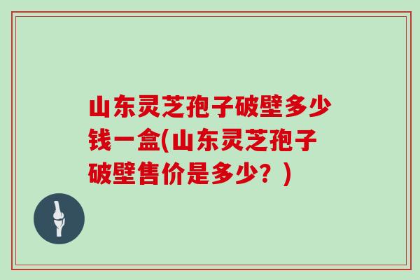 山东灵芝孢子破壁多少钱一盒(山东灵芝孢子破壁售价是多少？)