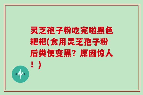 灵芝孢子粉吃完啦黑色粑粑(食用灵芝孢子粉后粪便变黑？原因惊人！)