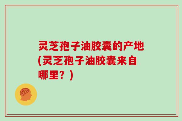 灵芝孢子油胶囊的产地(灵芝孢子油胶囊来自哪里？)