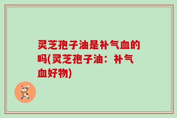 灵芝孢子油是补气血的吗(灵芝孢子油：补气血好物)