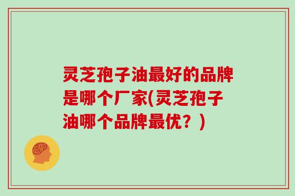灵芝孢子油最好的品牌是哪个厂家(灵芝孢子油哪个品牌最优？)