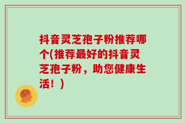 抖音灵芝孢子粉推荐哪个(推荐最好的抖音灵芝孢子粉，助您健康生活！)