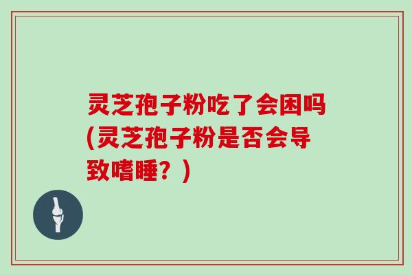 灵芝孢子粉吃了会困吗(灵芝孢子粉是否会导致嗜睡？)