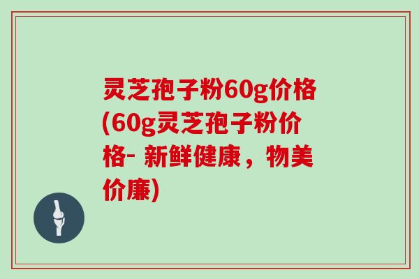 灵芝孢子粉60g价格(60g灵芝孢子粉价格- 新鲜健康,物美价廉)-第1张图片-灵芝大师 灵芝孢子粉60g价格(60g灵芝孢子粉价格- 新鲜健康,物美价廉)-第1张图片-灵芝大师