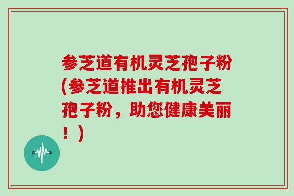 参芝道有机灵芝孢子粉(参芝道推出有机灵芝孢子粉,助您健康美丽!)-第1张图片-灵芝大师 参芝道有机灵芝孢子粉(参芝道推出有机灵芝孢子粉,助您健康美丽!)-第1张图片-灵芝大师