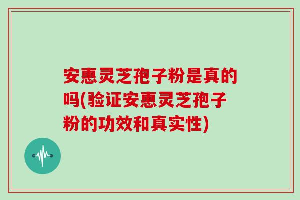 安惠灵芝孢子粉是真的吗(验证安惠灵芝孢子粉的功效和真实性)