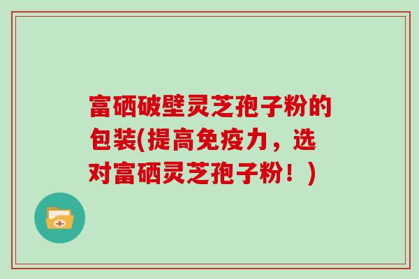 富硒破壁灵芝孢子粉的包装(提高免疫力,选对富硒灵芝孢子粉!)-第1张图片-灵芝大师 富硒破壁灵芝孢子粉的包装(提高免疫力,选对富硒灵芝孢子粉!)-第1张图片-灵芝大师