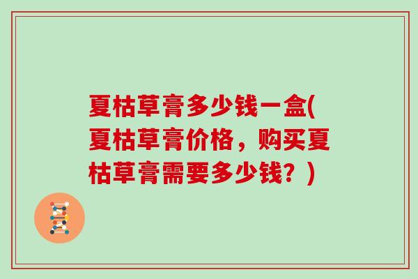 夏枯草膏多少钱一盒(夏枯草膏价格，购买夏枯草膏需要多少钱？)