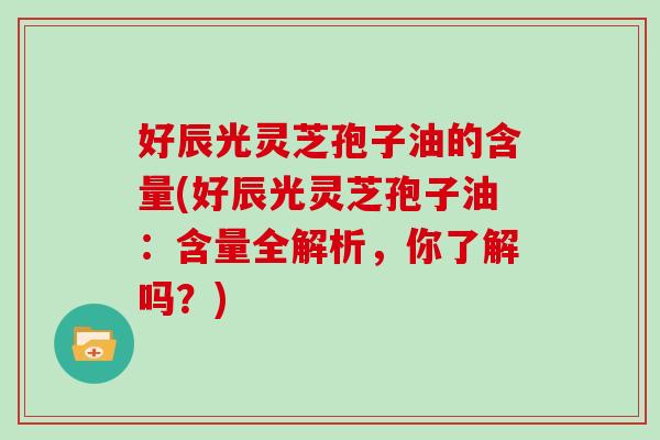 好辰光灵芝孢子油的含量(好辰光灵芝孢子油：含量全解析，你了解吗？)