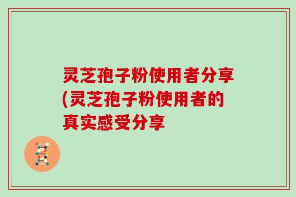灵芝孢子粉使用者分享(灵芝孢子粉使用者的真实感受分享-第1张图片-灵芝大师 灵芝孢子粉使用者分享(灵芝孢子粉使用者的真实感受分享-第1张图片-灵芝大师