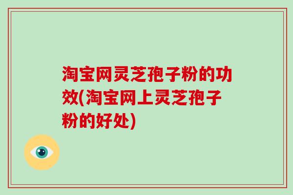 淘宝网灵芝孢子粉的功效(淘宝网上灵芝孢子粉的好处)