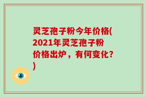 灵芝孢子粉今年价格(2021年灵芝孢子粉价格出炉，有何变化？)