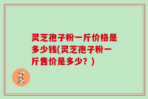 灵芝孢子粉一斤价格是多少钱(灵芝孢子粉一斤售价是多少？)