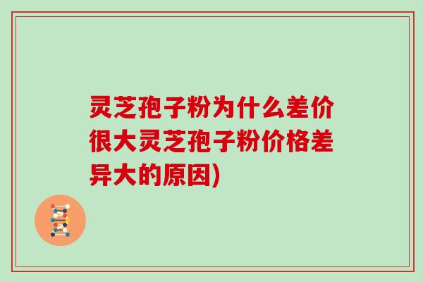 灵芝孢子粉为什么差价很大灵芝孢子粉价格差异大的原因)