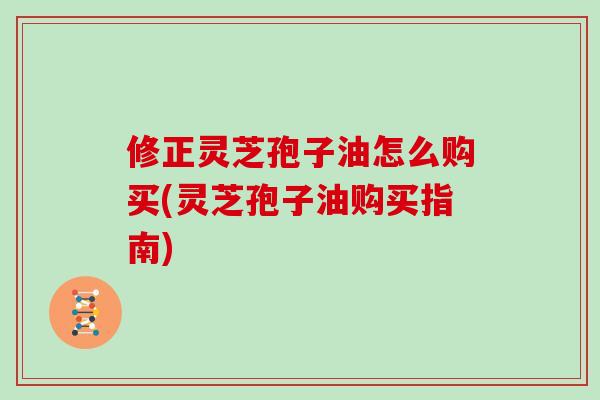 修正灵芝孢子油怎么购买(灵芝孢子油购买指南)