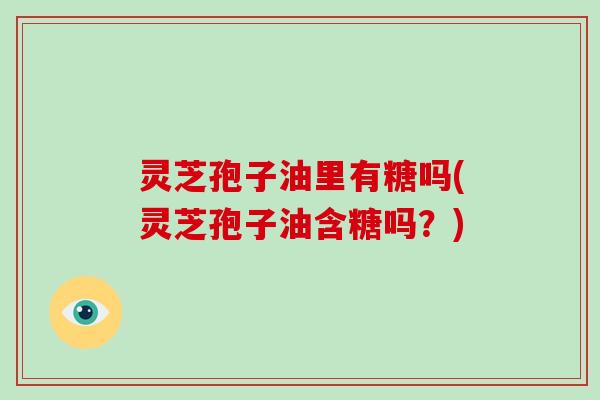 灵芝孢子油里有糖吗(灵芝孢子油含糖吗?)-第1张图片-灵芝大师 灵芝孢子油里有糖吗(灵芝孢子油含糖吗?)-第1张图片-灵芝大师
