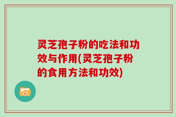 灵芝孢子粉的吃法和功效与作用(灵芝孢子粉的食用方法和功效)