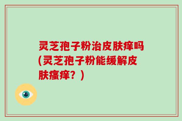 灵芝孢子粉治皮肤痒吗(灵芝孢子粉能缓解皮肤瘙痒？)